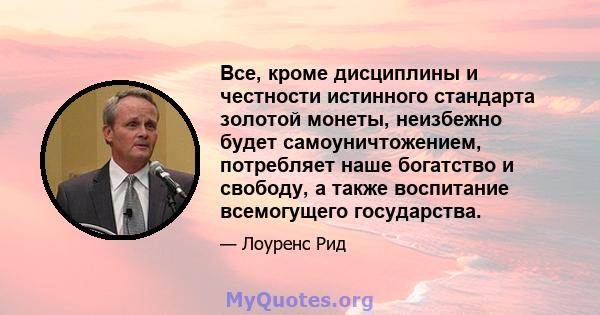 Все, кроме дисциплины и честности истинного стандарта золотой монеты, неизбежно будет самоуничтожением, потребляет наше богатство и свободу, а также воспитание всемогущего государства.