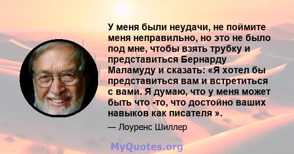 У меня были неудачи, не поймите меня неправильно, но это не было под мне, чтобы взять трубку и представиться Бернарду Маламуду и сказать: «Я хотел бы представиться вам и встретиться с вами. Я думаю, что у меня может