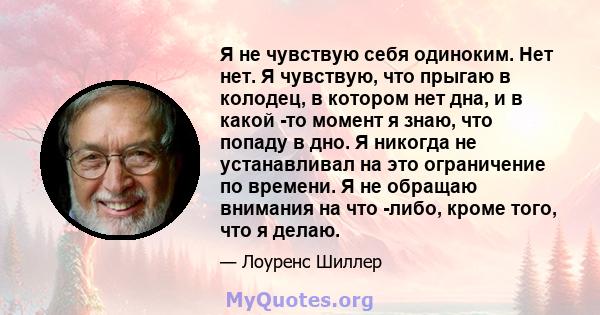 Я не чувствую себя одиноким. Нет нет. Я чувствую, что прыгаю в колодец, в котором нет дна, и в какой -то момент я знаю, что попаду в дно. Я никогда не устанавливал на это ограничение по времени. Я не обращаю внимания на 