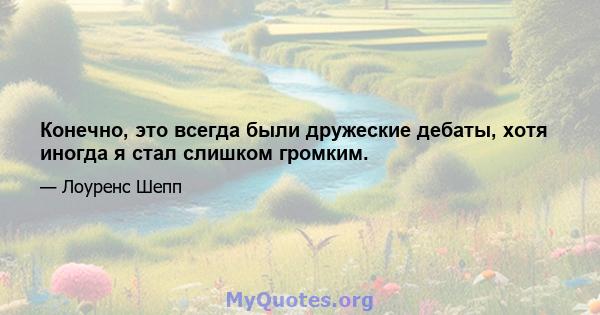 Конечно, это всегда были дружеские дебаты, хотя иногда я стал слишком громким.