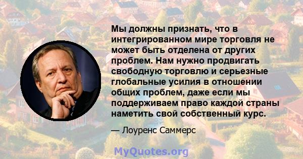 Мы должны признать, что в интегрированном мире торговля не может быть отделена от других проблем. Нам нужно продвигать свободную торговлю и серьезные глобальные усилия в отношении общих проблем, даже если мы