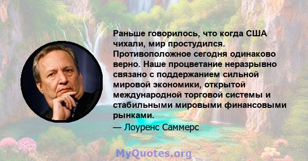 Раньше говорилось, что когда США чихали, мир простудился. Противоположное сегодня одинаково верно. Наше процветание неразрывно связано с поддержанием сильной мировой экономики, открытой международной торговой системы и