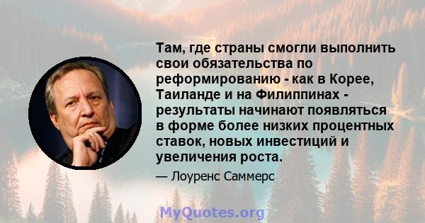 Там, где страны смогли выполнить свои обязательства по реформированию - как в Корее, Таиланде и на Филиппинах - результаты начинают появляться в форме более низких процентных ставок, новых инвестиций и увеличения роста.