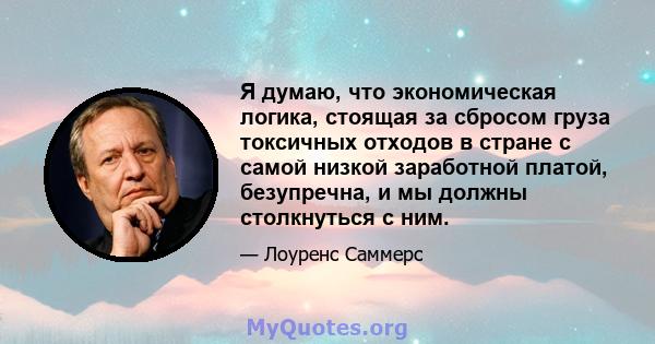 Я думаю, что экономическая логика, стоящая за сбросом груза токсичных отходов в стране с самой низкой заработной платой, безупречна, и мы должны столкнуться с ним.