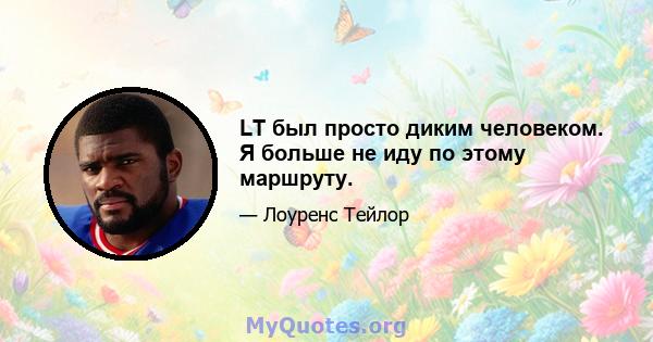 LT был просто диким человеком. Я больше не иду по этому маршруту.