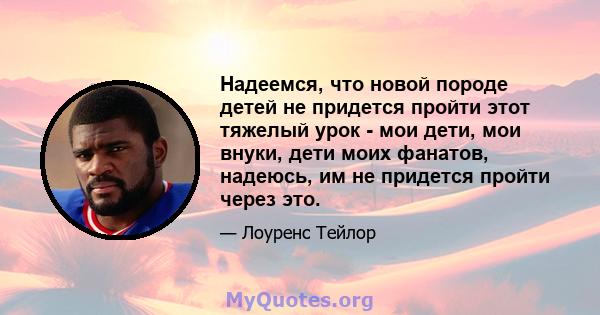 Надеемся, что новой породе детей не придется пройти этот тяжелый урок - мои дети, мои внуки, дети моих фанатов, надеюсь, им не придется пройти через это.