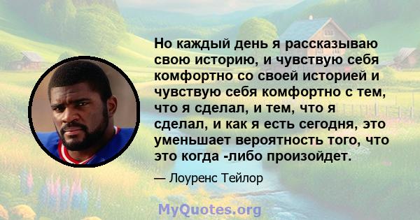 Но каждый день я рассказываю свою историю, и чувствую себя комфортно со своей историей и чувствую себя комфортно с тем, что я сделал, и тем, что я сделал, и как я есть сегодня, это уменьшает вероятность того, что это