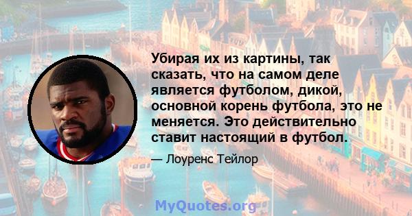 Убирая их из картины, так сказать, что на самом деле является футболом, дикой, основной корень футбола, это не меняется. Это действительно ставит настоящий в футбол.