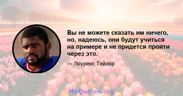 Вы не можете сказать им ничего, но, надеюсь, они будут учиться на примере и не придется пройти через это.