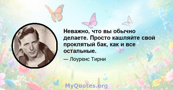 Неважно, что вы обычно делаете. Просто кашляйте свой проклятый бак, как и все остальные.