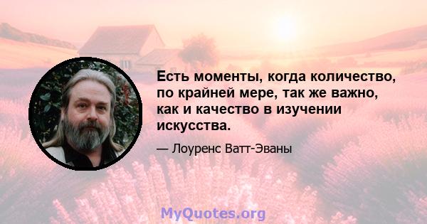 Есть моменты, когда количество, по крайней мере, так же важно, как и качество в изучении искусства.