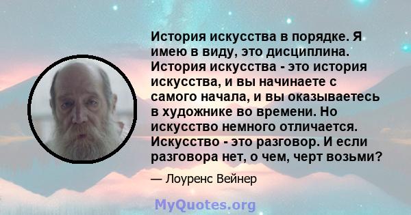 История искусства в порядке. Я имею в виду, это дисциплина. История искусства - это история искусства, и вы начинаете с самого начала, и вы оказываетесь в художнике во времени. Но искусство немного отличается. Искусство 