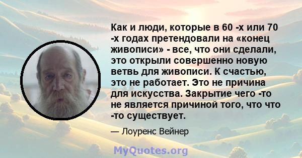 Как и люди, которые в 60 -х или 70 -х годах претендовали на «конец живописи» - все, что они сделали, это открыли совершенно новую ветвь для живописи. К счастью, это не работает. Это не причина для искусства. Закрытие