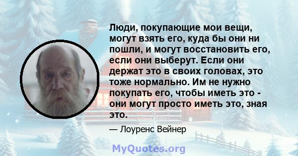 Люди, покупающие мои вещи, могут взять его, куда бы они ни пошли, и могут восстановить его, если они выберут. Если они держат это в своих головах, это тоже нормально. Им не нужно покупать его, чтобы иметь это - они