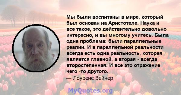 Мы были воспитаны в мире, который был основан на Аристотеле. Наука и все такое, это действительно довольно интересно, и вы многому учитесь. Была одна проблема: были параллельные реалии. И в параллельной реальности