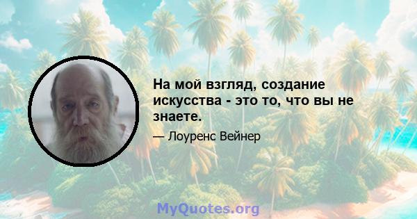 На мой взгляд, создание искусства - это то, что вы не знаете.