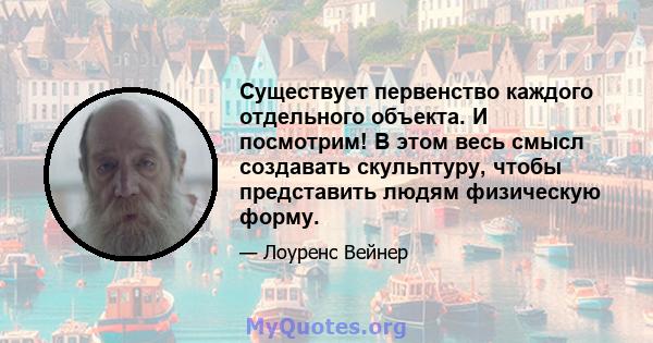 Существует первенство каждого отдельного объекта. И посмотрим! В этом весь смысл создавать скульптуру, чтобы представить людям физическую форму.