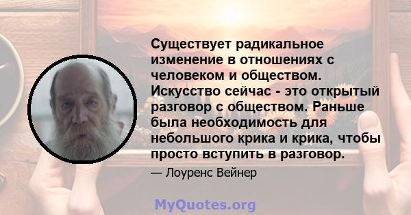 Существует радикальное изменение в отношениях с человеком и обществом. Искусство сейчас - это открытый разговор с обществом. Раньше была необходимость для небольшого крика и крика, чтобы просто вступить в разговор.