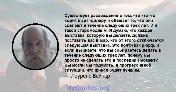 Существует расхождение в том, что кто -то ходит к арт -дилеру и обещает то, что они сделают в течение следующих трех лет. И я такой старомодным; Я думаю, что каждая выставка, которую вы делаете, должна поставить вас в