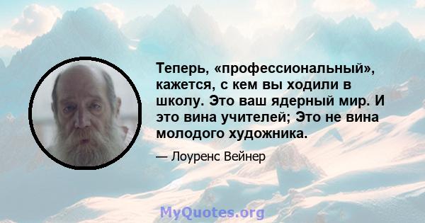 Теперь, «профессиональный», кажется, с кем вы ходили в школу. Это ваш ядерный мир. И это вина учителей; Это не вина молодого художника.