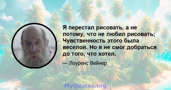 Я перестал рисовать, а не потому, что не любил рисовать; Чувственность этого была веселой. Но я не смог добраться до того, что хотел.