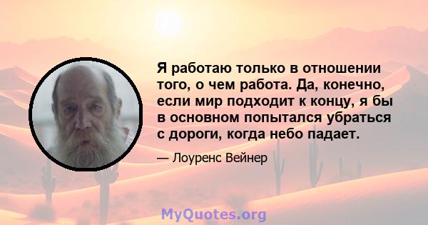 Я работаю только в отношении того, о чем работа. Да, конечно, если мир подходит к концу, я бы в основном попытался убраться с дороги, когда небо падает.