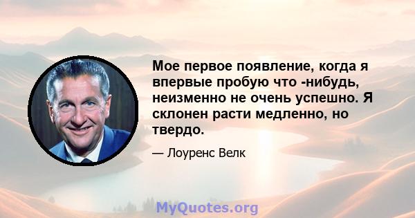 Мое первое появление, когда я впервые пробую что -нибудь, неизменно не очень успешно. Я склонен расти медленно, но твердо.