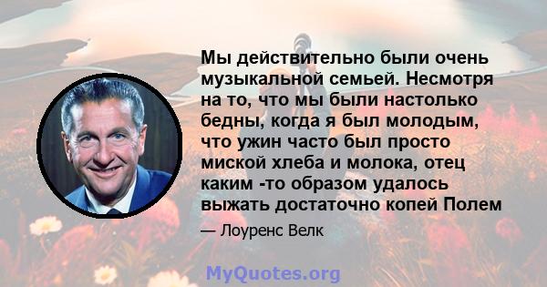 Мы действительно были очень музыкальной семьей. Несмотря на то, что мы были настолько бедны, когда я был молодым, что ужин часто был просто миской хлеба и молока, отец каким -то образом удалось выжать достаточно копей