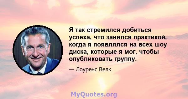 Я так стремился добиться успеха, что занялся практикой, когда я появлялся на всех шоу диска, которые я мог, чтобы опубликовать группу.