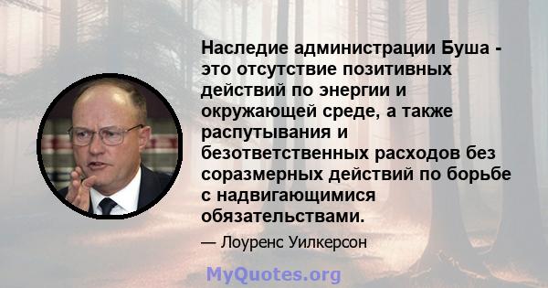 Наследие администрации Буша - это отсутствие позитивных действий по энергии и окружающей среде, а также распутывания и безответственных расходов без соразмерных действий по борьбе с надвигающимися обязательствами.