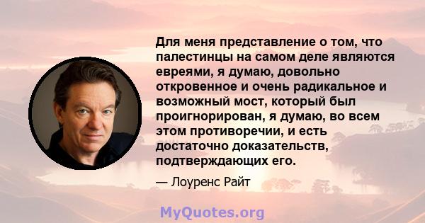 Для меня представление о том, что палестинцы на самом деле являются евреями, я думаю, довольно откровенное и очень радикальное и возможный мост, который был проигнорирован, я думаю, во всем этом противоречии, и есть