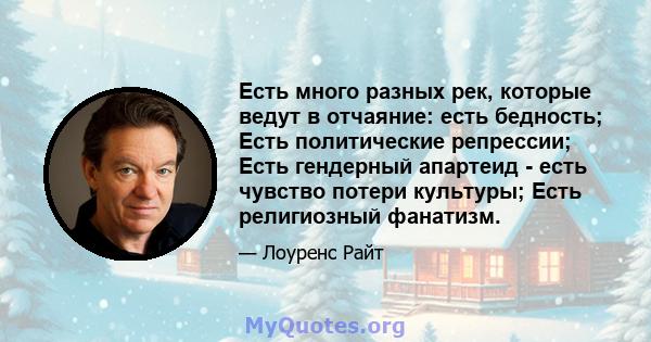 Есть много разных рек, которые ведут в отчаяние: есть бедность; Есть политические репрессии; Есть гендерный апартеид - есть чувство потери культуры; Есть религиозный фанатизм.