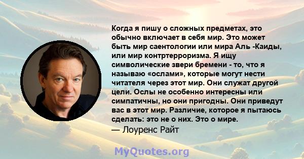 Когда я пишу о сложных предметах, это обычно включает в себя мир. Это может быть мир саентологии или мира Аль -Каиды, или мир контртерроризма. Я ищу символические звери бремени - то, что я называю «ослами», которые