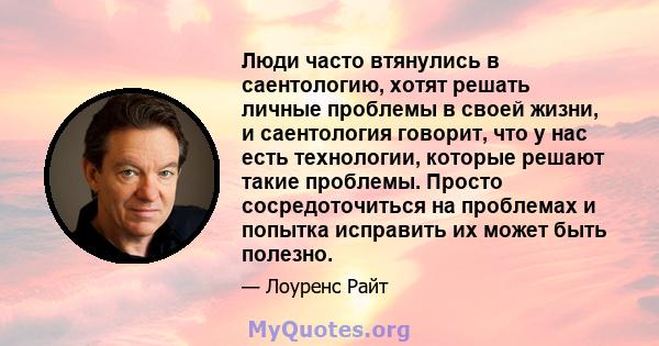 Люди часто втянулись в саентологию, хотят решать личные проблемы в своей жизни, и саентология говорит, что у нас есть технологии, которые решают такие проблемы. Просто сосредоточиться на проблемах и попытка исправить их 