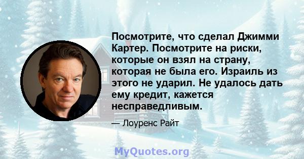 Посмотрите, что сделал Джимми Картер. Посмотрите на риски, которые он взял на страну, которая не была его. Израиль из этого не ударил. Не удалось дать ему кредит, кажется несправедливым.