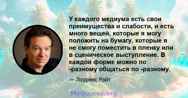 У каждого медиума есть свои преимущества и слабости, и есть много вещей, которые я могу положить на бумагу, которые я не смогу поместить в пленку или в сценическое выступление. В каждой форме можно по -разному общаться