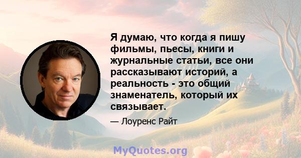 Я думаю, что когда я пишу фильмы, пьесы, книги и журнальные статьи, все они рассказывают историй, а реальность - это общий знаменатель, который их связывает.