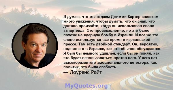 Я думаю, что мы отдаем Джимми Картер слишком много уважения, чтобы думать, что он знал, что должно произойти, когда он использовал слово «апартеид». Это провокационно, но это было похоже на ядерную бомбу в Израиле. И