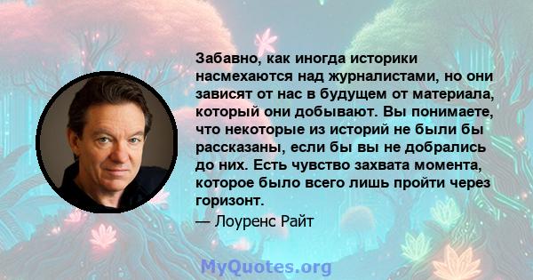 Забавно, как иногда историки насмехаются над журналистами, но они зависят от нас в будущем от материала, который они добывают. Вы понимаете, что некоторые из историй не были бы рассказаны, если бы вы не добрались до