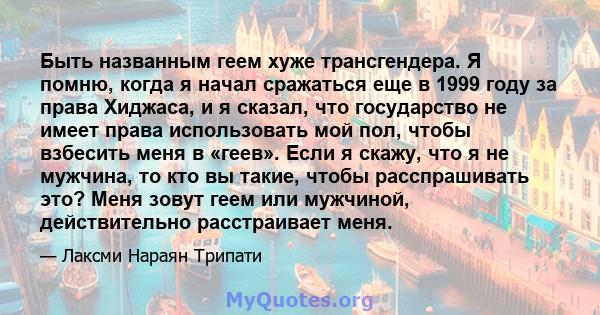 Быть названным геем хуже трансгендера. Я помню, когда я начал сражаться еще в 1999 году за права Хиджаса, и я сказал, что государство не имеет права использовать мой пол, чтобы взбесить меня в «геев». Если я скажу, что