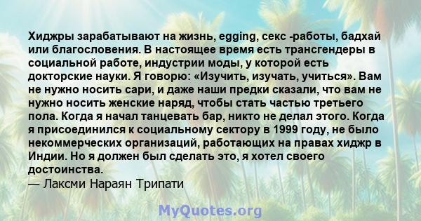 Хиджры зарабатывают на жизнь, egging, секс -работы, бадхай или благословения. В настоящее время есть трансгендеры в социальной работе, индустрии моды, у которой есть докторские науки. Я говорю: «Изучить, изучать,