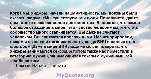 Когда мы, хиджры, начали нашу активность, мы должны были сказать людям: «Мы существуем, мы люди. Пожалуйста, дайте нам только наше основное достоинство». Я полагаю, что самое большое страдание в мире - это чувство