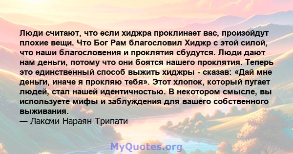 Люди считают, что если хиджра проклинает вас, произойдут плохие вещи. Что Бог Рам благословил Хиджр с этой силой, что наши благословения и проклятия сбудутся. Люди дают нам деньги, потому что они боятся нашего