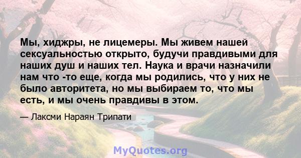 Мы, хиджры, не лицемеры. Мы живем нашей сексуальностью открыто, будучи правдивыми для наших душ и наших тел. Наука и врачи назначили нам что -то еще, когда мы родились, что у них не было авторитета, но мы выбираем то,