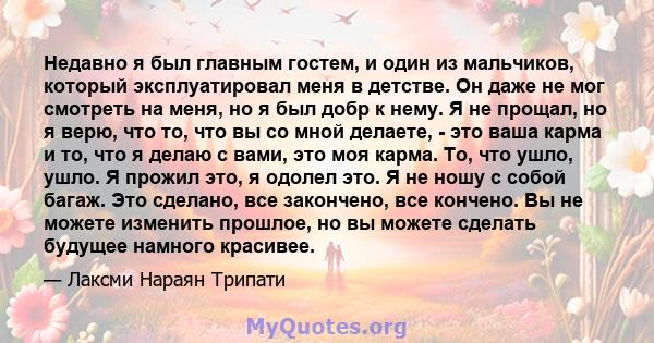 Недавно я был главным гостем, и один из мальчиков, который эксплуатировал меня в детстве. Он даже не мог смотреть на меня, но я был добр к нему. Я не прощал, но я верю, что то, что вы со мной делаете, - это ваша карма и 