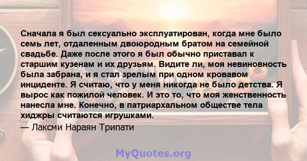 Сначала я был сексуально эксплуатирован, когда мне было семь лет, отдаленным двоюродным братом на семейной свадьбе. Даже после этого я был обычно приставал к старшим кузенам и их друзьям. Видите ли, моя невиновность