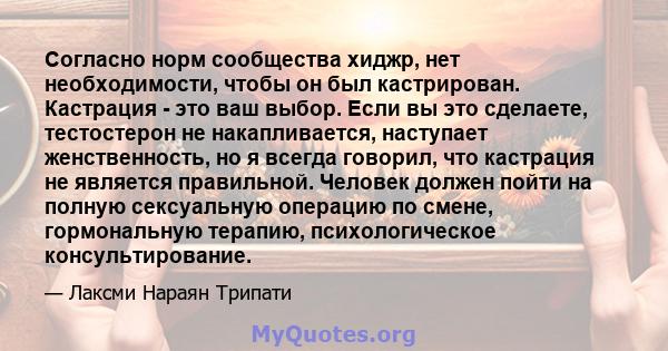 Согласно норм сообщества хиджр, нет необходимости, чтобы он был кастрирован. Кастрация - это ваш выбор. Если вы это сделаете, тестостерон не накапливается, наступает женственность, но я всегда говорил, что кастрация не