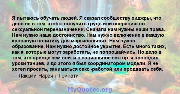 Я пытаюсь обучать людей. Я сказал сообществу хиджры, что дело не в том, чтобы получить грудь или операцию по сексуальной переназначении. Сначала нам нужны наши права. Нам нужно наше достоинство. Нам нужно включение в