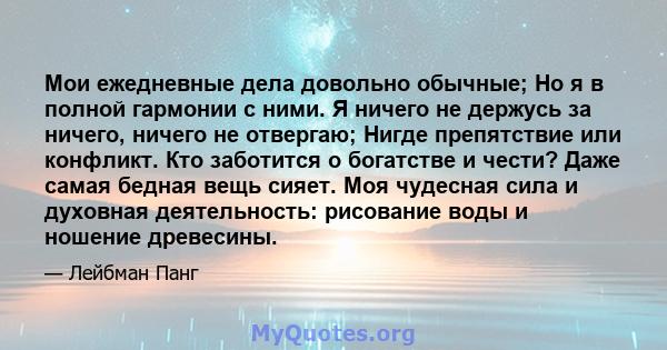 Мои ежедневные дела довольно обычные; Но я в полной гармонии с ними. Я ничего не держусь за ничего, ничего не отвергаю; Нигде препятствие или конфликт. Кто заботится о богатстве и чести? Даже самая бедная вещь сияет.