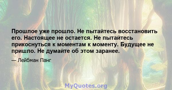 Прошлое уже прошло. Не пытайтесь восстановить его. Настоящее не остается. Не пытайтесь прикоснуться к моментам к моменту. Будущее не пришло. Не думайте об этом заранее.